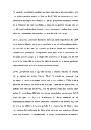 No obstante, es necesario constatar que estos sistemas no son universales, sino
que es la trayectoria seguida por Europa. En EE.UU. se desarrolla a un ritmo
frenético la tecnología Wi-Fi (frente a la UMTS), que permite acceder a Internet
sin la necesidad de estar conectado por cable, lo que permite navegar con un
portátil desde cualquier lugar de casa, o en un aeropuerto, a incluso tener en red
todos los ordenadores de la empresa sin un solo cable que los una.
GSM La Segunda Generación de móviles comenzó con la implantación del GSM
como sistema utilizado para la comunicación de la voz entre dispositivos móviles.
AI principio de los años 80, existían en Europa hasta seis sistemas de
comunicación analógicos, incompatibles entre ellos. Con el crecimiento del
Mercado Común Europeo y la integración económica de Europa, era de vital
importancia desarrollar un sistema de telefonía común, en el que no existieran
incompatibilidades, aunque el usuario cambiase de país.
GPRS La evolución hacia el siguiente paso de la telefonía móvil se vió forzada
por la presión del término 'Internet Móvil'. El intento de conseguir una
transferencia de datos de manera satisfactoria era imposible con GSM y la única
situación de navegar con móvil no se realizaba. GSM resultó, por lo tanto, un
sistema muy eficiente para la voz, pero no para los datos. Las razones eran
varias: En primer lugar, GSM sólo permite una velocidad de transferencia de 9,6
Kbps (Kilobytes por Segundo). Actualmente la mínima velocidad de las
empresas proveedoras de Internet (mediante una conexión de telefonía fija) está
en torno a los 56 Kbps, de manera gratuita. A la velocidad de 9,6 Kbps se hace
muy costosa la transferencia de datos y las opciones que se pueden ofrecer
están muy limitadas. En segundo lugar, el tiempo para establecer la conexión
 
