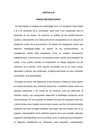 CAPITULO III
MARCO METODOLOGICO
En este trabajo se maneja una metodología para. Su orientación está dirigida
a la a la necesidad de la comunidad, sobre todo a los estudiantes para el
desarrollo de sus tareas. Se encamina al análisis de las transformaciones
sociales y básicamente a la implicación de los investigadores en la solución de
problemas a partir de la comunicación. El método de investigación acción que
relaciona investigador-objeto de estudio es de correspondencia. La
investigación, desde ésta perspectiva, tiene un carácter educacional,
entretenimiento y comunicación con familiares fuera y dentro de la localidad. En
cuanto, a los actores sociales se emprenderá un trabajo integrado con los
miembros de la familia, como actores principales con el fin crear nuevas
alternativas prácticas que contribuyan al perfeccionamiento de este importante
componente de la personalidad.
Encuesta Su función fue determinar si hay mercado o interés por este negocio
en el área del estado Lara, buscando determinar o cuantificar cuánto serían los
ingresos potenciales y los costos de los servicios, para así determinar la
inversión inicial y por consiguiente determinar la factibilidad económica de la
misma empresa. En una encuesta se realizan una serie de preguntas sobre uno
o varios temas a una muestra de personas o grupos que han sido seleccionados
siguiendo una serie de reglas científicas que hacen que esa muestra sea, en su
conjunto, representativa de la población general de la que procede. Aspectos
Legales El cibercafé Online se va a constituir como un Sistema Fiscal venezolano
un Régimen Simplificado de Tributación para Pequeños Contribuyentes
 
