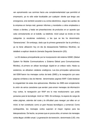 van aproximando sus caminos hacia una complementariedad que permitirá al
empresario, ya no sólo estar localizable por cualquier cliente que tenga una
emergencia, sino también acceder a su correo electrónico, seguir las cuentas de
la empresa en tiempo real, generar informes y mandarlos a otros empleados o
incluso a clientes, y hasta ver presentaciones de productos en un aparato que
cabe cómodamente en el bolsillo. La telefonía móvil actual se divide en tres
categorías (o escalones evolutivos), a las que se les ha denominado
'Generaciones'. Sin embargo, dado que la primera generación fue la primitiva y
ya no tiene utilización hoy en día (la desaparecida Telefónica Moviline), se
detallará a explicar desde la Llamada Segunda Generación (2G).
La 2G destaca principalmente por la incorporación del sistema GSMC (Global
System for Mobile Communications o Sistema Global para Comunicaciones
Móviles), el primero en utilizar tecnología digital en un enlace radio. Hasta su
existencia, se utilizaban celulares analógicos. Las dos principales aplicaciones
del GSM fueron los mensajes cortos de texto (SMS) y la navegación por unas
páginas similares a las de Internet, denominadas paginas WAP. Cabe destacar
la singularidad de estas dos aplicaciones. Mientras los SMS eran simplemente
la unión de varios caracteres que servían para enviar mensajes de información
muy cortos, la navegación por WAP era lo mas revolucionario que podía
pensarse para la tecnología móvil en 1995. Sin embargo, la espera de carga de
estas páginas, además del coste y la dificultad para navegar por ellas en un
móvil, lo han constituido como un gran fracaso tecnológico y comercial. Como
contrapartida, los mensajes cortos suponen el mayor ingreso para las
teleoperadoras. De hecho, se prevee que en pocos años, el numero de mensajes
cortos Ilegue al billón anual. La generación de transición, denominada 2,5G, vino
 