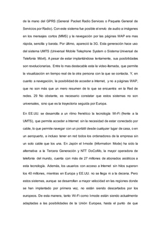 de la mano del GPRS (General Packet Radio Services o Paquete General de
Servicios por Radio). Con este sistema fue posible el envío de audio a imágenes
en los mensajes cortos (MMS) y la navegación por las páginas WAP era mas
rápida, sencilla y barata. Por último, apareció la 3G. Esta generación hace uso
del sistema UMTS (Universal Mobile Telephone System o Sistema Universal de
Telefonía Móvil). A pesar de estar implantándose lentamente, sus posibilidades
son revolucionarias. Entre lo mas destacable esta la video-Ilamada, que permite
la visualización en tiempo real de la otra persona con la que se contacta. Y, en
cuanto a navegación, la posibilidad de acceder a Internet, y no a páginas WAP,
que no son más que un mero resumen de lo que se encuentra en la Red de
redes. 29 No obstante, es necesario constatar que estos sistemas no son
universales, sino que es la trayectoria seguida por Europa.
En EE.UU. se desarrolla a un ritmo frenético la tecnología Wi-Fi (frente a la
UMTS), que permite acceder a Internet sin la necesidad de estar conectado por
cable, lo que permite navegar con un portátil desde cualquier lugar de casa, o en
un aeropuerto, a incluso tener en red todos los ordenadores de la empresa sin
un solo cable que los una. En Japón el I-mode (Information Mode) ha sido la
alternativa a Ia Tercera Generación y NTT DoCoMo, la mayor operadora de
telefonía del mundo, cuenta con más de 27 millones de abonados asiáticos a
esta tecnología. Además, los usuarios con acceso a Internet sin hilos superan
los 40 millones, mientras en Europa y EE.UU. no se Ilega ni a la decena. Pero
estos sistemas, aunque se desarrollan a mayor velocidad en las regiones donde
se han implantado por primera vez, no están siendo descartados por los
europeos. De esta manera, tanto Wi-Fi como I-mode están siendo actualmente
adaptadas a las posibilidades de la Unión Europea, hasta el punto de que
 