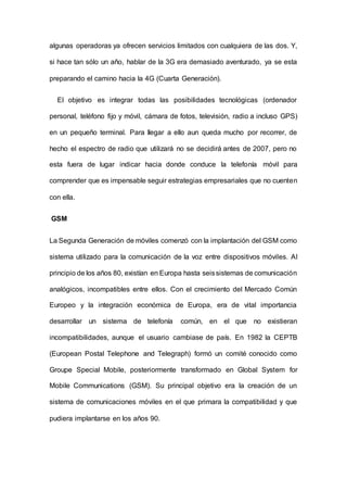 algunas operadoras ya ofrecen servicios limitados con cualquiera de las dos. Y,
si hace tan sólo un año, hablar de la 3G era demasiado aventurado, ya se esta
preparando el camino hacia la 4G (Cuarta Generación).
El objetivo es integrar todas las posibilidades tecnológicas (ordenador
personal, teléfono fijo y móvil, cámara de fotos, televisión, radio a incluso GPS)
en un pequeño terminal. Para Ilegar a ello aun queda mucho por recorrer, de
hecho el espectro de radio que utilizará no se decidirá antes de 2007, pero no
esta fuera de lugar indicar hacia donde conduce la telefonía móvil para
comprender que es impensable seguir estrategias empresariales que no cuenten
con ella.
GSM
La Segunda Generación de móviles comenzó con la implantación del GSM como
sistema utilizado para la comunicación de la voz entre dispositivos móviles. AI
principio de los años 80, existían en Europa hasta seissistemas de comunicación
analógicos, incompatibles entre ellos. Con el crecimiento del Mercado Común
Europeo y la integración económica de Europa, era de vital importancia
desarrollar un sistema de telefonía común, en el que no existieran
incompatibilidades, aunque el usuario cambiase de país. En 1982 la CEPTB
(European Postal Telephone and Telegraph) formó un comité conocido como
Groupe Special Mobile, posteriormente transformado en Global System for
Mobile Communications (GSM). Su principal objetivo era la creación de un
sistema de comunicaciones móviles en el que primara la compatibilidad y que
pudiera implantarse en los años 90.
 