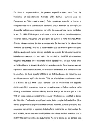 En 1989 la responsabilidad de generar especificaciones para GSM fue
transferida al recientemente formado ETSI (Instituto Europeo para los
Estándares en Telecomunicaciones). Este organismo, además de buscar la
compatibilidad en la comunicación telefónica móvil, también se preocupó por
desarrollar aplicaciones necesarias con el fin de conseguir una mayor calidad de
la voz. En 1991 GSM empezó a utilizarse y, en la actualidad, ha sido adoptado
en varios países, incluyendo una gran parte de Europa, el norte de África, Medio
Oriente, algunos países de Asia y en Australia. En la mayoría de ellos existen
acuerdos de roaming, esto es, la posibilidad de que los usuarios puedan viajar a
distintas partes del mundo sin ver afectado su servicio de telecomunicaciones
con el mismo número y un solo recibo. La peculiaridad de GSM, y lo que causó
mayores dificultades en el desarrollo de sus aplicaciones, era que nunca antes
se había utilizado la tecnología digital en un enlace radio. Sin embargo, una vez
superadas estas complicaciones, el usuario se enfrentaba a la problemática de
la cobertura. Se debía adaptar el GSM a las distintas bandas de frecuencia que
se utilizan en cada región del planeta. GSM fue adaptado en un primer momento
a la banda de 900 Mhz. Estas 'bandas' son las frecuencias del espectro
electromagnético reservadas para las comunicaciones móviles mediante radio
GSM (y actualmente también GPRS). Aunque Europa se decantó por el GSM
900, en otros países, principalmente en Asia y Sudamérica, se utilizó la banda
de 1800 Mhz. Finalmente se optó por instalar la tecnología de Banda Dual (Dual
Band), que permite al dispositivo utilizar ambas. Además, Europa aprovechó esta
capacidad para dividir el espectro de la telefonía móvil entre las dos bandas. De
esta manera, la de 1800 Mhz corresponde a las áreas urbanas mientras que la
de 900 Mhz corresponde a las suburbanas. Y, por si alguna de las bandas esta
 