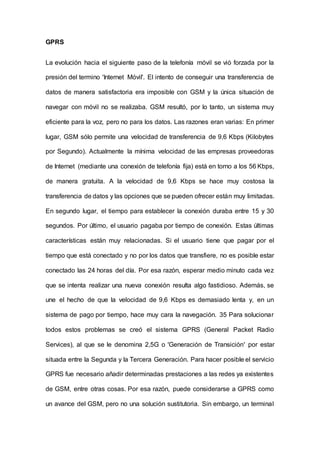 GPRS
La evolución hacia el siguiente paso de la telefonía móvil se vió forzada por la
presión del termino 'Internet Móvil'. El intento de conseguir una transferencia de
datos de manera satisfactoria era imposible con GSM y la única situación de
navegar con móvil no se realizaba. GSM resultó, por lo tanto, un sistema muy
eficiente para la voz, pero no para los datos. Las razones eran varias: En primer
lugar, GSM sólo permite una velocidad de transferencia de 9,6 Kbps (Kilobytes
por Segundo). Actualmente la mínima velocidad de las empresas proveedoras
de Internet (mediante una conexión de telefonía fija) está en torno a los 56 Kbps,
de manera gratuita. A la velocidad de 9,6 Kbps se hace muy costosa la
transferencia de datos y las opciones que se pueden ofrecer están muy limitadas.
En segundo lugar, el tiempo para establecer la conexión duraba entre 15 y 30
segundos. Por último, el usuario pagaba por tiempo de conexión. Estas últimas
características están muy relacionadas. Si el usuario tiene que pagar por el
tiempo que está conectado y no por los datos que transfiere, no es posible estar
conectado las 24 horas del día. Por esa razón, esperar medio minuto cada vez
que se intenta realizar una nueva conexión resulta algo fastidioso. Además, se
une el hecho de que la velocidad de 9,6 Kbps es demasiado lenta y, en un
sistema de pago por tiempo, hace muy cara la navegación. 35 Para solucionar
todos estos problemas se creó el sistema GPRS (General Packet Radio
Services), al que se le denomina 2,5G o 'Generación de Transición' por estar
situada entre la Segunda y la Tercera Generación. Para hacer posible el servicio
GPRS fue necesario añadir determinadas prestaciones a las redes ya existentes
de GSM, entre otras cosas. Por esa razón, puede considerarse a GPRS como
un avance del GSM, pero no una solución sustitutoria. Sin embargo, un terminal
 