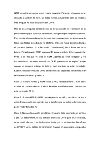 GSM no podrá aprovechar estos nuevos servicios. Para ello, el usuario se ve
obligado a cambiar de móvil. De todas formas, actualmente sólo los modelos
más antiguos no están adaptados con GPRS.
Una de las principales características de la 'Generación de Transición' es la
posibilidad de pagar por datos transmitidos, en lugar de por tiempo de conexión.
Esto permite al usuario la opción de estar siempre conectado, sin temor a que le
Ilegue una factura desorbitada. No obstante, ante esta nueva posibilidad surgió
el problema (todavía no solucionado completamente) de la limitación de la
batería. Para el servicio GPRS se desarrolló un nuevo estado de funcionamiento,
frente a los dos que ya tenia el GSM. Además de estar 'apagado' y 'en
funcionamiento', un nuevo terminal con GPRS puede estar 'en espera', lo que
supone un consumo mínimo de batería, pero sin dejar de estar conectado.
Existen 3 clases de móviles GPRS atendiendo a su capacidad para simultanear
la transferencia de voz y datos: ¾
Clase A: Soporta GPRS y GSM (datos y voz, respectivamente). Con estos
móviles se pueden efectuar y recibir Ilamadas simultáneamente, mientras se
esta conectado. 36 ¾
Clase B: Soporta GPRS y GSM, pero no permite un tráfico simultáneo de voz y
datos. Es necesario, por ejemplo, que la transferencia de datos se termine para
poder recibir Ilamadas. ¾
Clase C: No soporta conexión simultánea. El usuario debe elegir entre un servicio
u otro. De esta manera, si esta activado el servicio GPRS para envio de datos,
no se podrá efectuar ni recibir Ilamadas hasta que no se desactive. Beneficios
de GPRS ¾ Mayor calidad de transmisión. Aunque en un principio se esperaba
 
