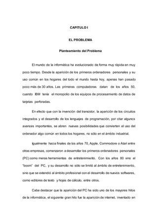 CAPITULO I
EL PROBLEMA
Planteamiento del Problema
El mundo de la informática ha evolucionado de forma muy rápida en muy
poco tiempo. Desde la aparición de los primeros ordenadores personales y su
uso común en los hogares del todo el mundo hasta hoy, apenas han pasado
poco más de 30 años. Las primeras computadoras datan de los años 50,
cuando IBM tenía el monopolio de los equipos de procesamiento de datos de
tarjetas perforadas.
En efecto que con la invención del transistor, la aparición de los circuitos
integrados y el desarrollo de los lenguajes de programación, por citar algunos
avances importantes, se abren nuevas posibilidades que convierten el uso del
ordenador algo común en todos los hogares, no sólo en el ámbito industrial.
Igualmente hacia finales de los años 70, Apple, Commodore o Atari entre
otras empresas, comenzaron a desarrollar los primeros ordenadores personales
(PC) como meras herramientas de entretenimiento. Con los años 80 vino el
“boom” del PC, y su desarrollo no sólo se limitó al ámbito de entretenimiento,
sino que se extendió al ámbito profesional con el desarrollo de nuevos softwares,
como editores de texto y hojas de cálculo, entre otros.
Cabe destacar que la aparición del PC ha sido uno de los mayores hitos
de la informática, el siguiente gran hito fue la aparición de internet, inventado en
 