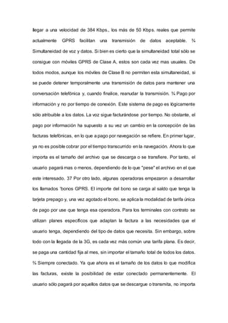 Ilegar a una velocidad de 384 Kbps., los más de 50 Kbps. reales que permite
actualmente GPRS facilitan una transmisión de datos aceptable. ¾
Simultaneidad de voz y datos. Si bien es cierto que la simultaneidad total sólo se
consigue con móviles GPRS de Clase A, estos son cada vez mas usuales. De
todos modos, aunque los móviles de Clase B no permiten esta simultaneidad, si
se puede detener temporalmente una transmisión de datos para mantener una
conversación telefónica y, cuando finalice, reanudar la transmisión. ¾ Pago por
información y no por tiempo de conexión. Este sistema de pago es Iógicamente
sólo atribuible a los datos. La voz sigue facturándose por tiempo. No obstante, el
pago por información ha supuesto a su vez un cambio en la concepción de las
facturas telefónicas, en lo que a pago por navegación se refiere. En primer lugar,
ya no es posible cobrar por el tiempo transcurrido en la navegación. Ahora lo que
importa es el tamaño del archivo que se descarga o se transfiere. Por tanto, el
usuario pagará mas o menos, dependiendo de lo que "pese" el archivo en el que
este interesado. 37 Por otro lado, algunas operadoras empezaron a desarrollar
los Ilamados 'bonos GPRS. El importe del bono se carga al saldo que tenga la
tarjeta prepago y, una vez agotado el bono, se aplica la modalidad de tarifa única
de pago por use que tenga esa operadora. Para los terminales con contrato se
utilizan planes específicos que adaptan la factura a las necesidades que el
usuario tenga, dependiendo del tipo de datos que necesita. Sin embargo, sobre
todo con la Ilegada de la 3G, es cada vez más común una tarifa plana. Es decir,
se paga una cantidad fija al mes, sin importar el tamaño total de todos los datos.
¾ Siempre conectado. Ya que ahora es el tamaño de los datos lo que modifica
las facturas, existe la posibilidad de estar conectado permanentemente. El
usuario sólo pagará por aquellos datos que se descargue o transmita, no importa
 