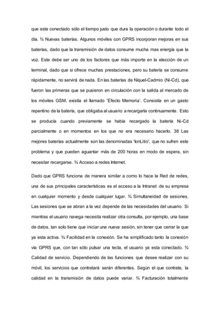 que este conectado sólo el tiempo justo que dura la operación o durante todo el
día. ¾ Nuevas baterías. Algunos móviles con GPRS incorporan mejoras en sus
baterías, dado que la transmisión de datos consume mucha mas energía que la
voz. Este debe ser uno de los factores que más importe en la elección de un
terminal, dado que si ofrece muchas prestaciones, pero su batería se consume
rápidamente, no servirá de nada. En las baterías de Níquel-Cadmio (Ni-Cd), que
fueron las primeras que se pusieron en circulación con la salida al mercado de
los móviles GSM, existía el Ilamado 'Efecto Memoria’. Consistía en un gasto
repentino de la batería, que obligaba al usuario a recargarla continuamente. Esto
se producía cuando previamente se había recargado la batería Ni-Cd
parcialmente o en momentos en los que no era necesario hacerlo. 38 Las
mejores baterías actualmente son las denominadas 'IonLitio', que no sufren este
problema y que pueden aguantar más de 200 horas en modo de espera, sin
necesitar recargarse. ¾ Acceso a redes Internet.
Dado que GPRS funciona de manera similar a como lo hace la Red de redes,
una de sus principales características es el acceso a la Intranet de su empresa
en cualquier momento y desde cualquier lugar. ¾ Simultaneidad de sesiones.
Las sesiones que se abran a la vez depende de las necesidades del usuario. Si
mientras el usuario navega necesita realizar otra consulta, por ejemplo, una base
de datos, tan solo tiene que iniciar una nueva sesión, sin tener que cerrar la que
ya esta activa. ¾ Facilidad en la conexión. Se ha simplificado tanto la conexión
vía GPRS que, con tan sólo pulsar una tecla, el usuario ya esta conectado. ¾
Calidad de servicio. Dependiendo de las funciones que desee realizar con su
móvil, los servicios que contratará serán diferentes. Según el que contrate, la
calidad en la transmisión de datos puede variar. ¾ Facturación totalmente
 