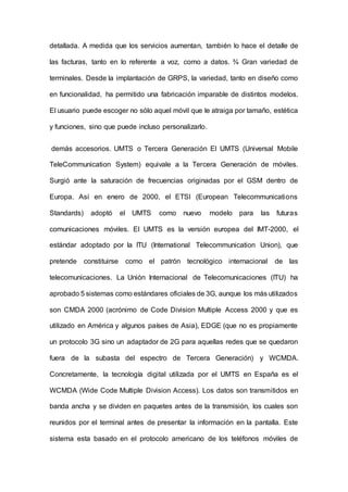 detallada. A medida que los servicios aumentan, también lo hace el detalle de
las facturas, tanto en lo referente a voz, como a datos. ¾ Gran variedad de
terminales. Desde la implantación de GRPS, la variedad, tanto en diseño como
en funcionalidad, ha permitido una fabricación imparable de distintos modelos.
El usuario puede escoger no sólo aquel móvil que le atraiga por tamaño, estética
y funciones, sino que puede incluso personalizarlo.
demás accesorios. UMTS o Tercera Generación El UMTS (Universal Mobile
TeleCommunication System) equivale a la Tercera Generación de móviles.
Surgió ante la saturación de frecuencias originadas por el GSM dentro de
Europa. Así en enero de 2000, el ETSI (European Telecommunications
Standards) adoptó el UMTS como nuevo modelo para las futuras
comunicaciones móviles. El UMTS es la versión europea del IMT-2000, el
estándar adoptado por la ITU (International Telecommunication Union), que
pretende constituirse como el patrón tecnológico internacional de las
telecomunicaciones. La Unión Internacional de Telecomunicaciones (ITU) ha
aprobado 5 sistemas como estándares oficiales de 3G, aunque los más utilizados
son CMDA 2000 (acrónimo de Code Division Multiple Access 2000 y que es
utilizado en América y algunos países de Asia), EDGE (que no es propiamente
un protocolo 3G sino un adaptador de 2G para aquellas redes que se quedaron
fuera de la subasta del espectro de Tercera Generación) y WCMDA.
Concretamente, la tecnología digital utilizada por el UMTS en España es el
WCMDA (Wide Code Multiple Division Access). Los datos son transmitidos en
banda ancha y se dividen en paquetes antes de la transmisión, los cuales son
reunidos por el terminal antes de presentar la información en la pantalla. Este
sistema esta basado en el protocolo americano de los teléfonos móviles de
 
