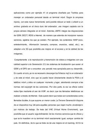 aplicaciones como por ejemplo 41 el programa diseñado por Toshiba para
manejar un ordenador personal desde un terminal móvil. Según la empresa
nipona, con esta nueva herramienta será posible retocar un texto o añadir a un
archivo grabado en el disco duro del ordenador, una imagen captada con la
propia cámara integrada en el móvil. Además, UMTS integra las disposiciones
de GSM, DECT, RDSI a Internet, de manera que además de incorporar nuevos
servicios, aglutina los que ya existen. Por ejemplo, los contenidos WAP (ocio,
entretenimiento, información bancaria, compras, anuncios, salud, etc.), se
adaptan a la 3G que posibilita una mejora en el acceso y en la calidad de las
imágenes.
Conjuntamente a la reproducción y transmisión de videos a imágenes con una
calidad superior a la Generación 2.5, los sistemas de localización que aunan el
GSM y el GPS van a encontrar una parcela mas apropiada para su desarrollo.
En cuanto al ocio, ya no es necesario descargar los ficheros mp3 a un ordenador
y de este al móvil, sino que se puede hacer directamente desde la PDA o el
teléfono móvil y oírlos en cualquier momento y lugar, atendiendo siempre a las
normas del copyright de las canciones. Por otra parte, la voz se ofrece sobre
redes fijas mediante el use de VOIP, es decir, que las Ilamadas telefónicas se
realizan a través de Internet. Esto quiere decir que todas son consideradas como
Ilamadas locales, lo que supone un menor coste. La Tercera Generación dispone
de un dispositivo muy útil para aquellas personas que viajan mucho al extranjero
por motivos de trabajo. Se trata del VHE (Virtual Home Enviroment), que
posibilita que el usuario siga disfrutando de los mismos servicios que le ofrece y
que se le muestren en su terminal móvil exactamente igual, aunque cambie de
país. En definitiva, de lo que se trata es de una mejora en el roaming. 42 En la
 