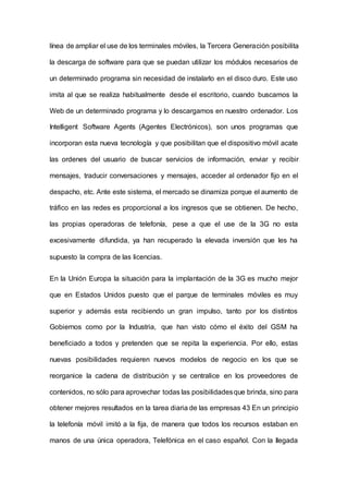 línea de ampliar el use de los terminales móviles, la Tercera Generación posibilita
la descarga de software para que se puedan utilizar los módulos necesarios de
un determinado programa sin necesidad de instalarlo en el disco duro. Este uso
imita al que se realiza habitualmente desde el escritorio, cuando buscamos la
Web de un determinado programa y lo descargamos en nuestro ordenador. Los
Intelligent Software Agents (Agentes Electrónicos), son unos programas que
incorporan esta nueva tecnología y que posibilitan que el dispositivo móvil acate
las ordenes del usuario de buscar servicios de información, enviar y recibir
mensajes, traducir conversaciones y mensajes, acceder al ordenador fijo en el
despacho, etc. Ante este sistema, el mercado se dinamiza porque el aumento de
tráfico en las redes es proporcional a los ingresos que se obtienen. De hecho,
las propias operadoras de telefonía, pese a que el use de la 3G no esta
excesivamente difundida, ya han recuperado la elevada inversión que les ha
supuesto la compra de las licencias.
En la Unión Europa la situación para la implantación de la 3G es mucho mejor
que en Estados Unidos puesto que el parque de terminales móviles es muy
superior y además esta recibiendo un gran impulso, tanto por los distintos
Gobiernos como por la Industria, que han visto cómo el éxito del GSM ha
beneficiado a todos y pretenden que se repita la experiencia. Por ello, estas
nuevas posibilidades requieren nuevos modelos de negocio en los que se
reorganice la cadena de distribución y se centralice en los proveedores de
contenidos, no sólo para aprovechar todas las posibilidadesque brinda, sino para
obtener mejores resultados en la tarea diaria de las empresas 43 En un principio
la telefonía móvil imitó a la fija, de manera que todos los recursos estaban en
manos de una única operadora, Telefónica en el caso español. Con la Ilegada
 
