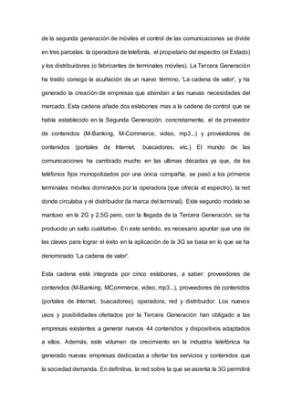 de la segunda generación de móviles el control de las comunicaciones se divide
en tres parcelas: la operadora de telefonía, el propietario del espectro (el Estado)
y los distribuidores (o fabricantes de terminales móviles). La Tercera Generación
ha traído consigo la acuñación de un nuevo término, 'La cadena de valor', y ha
generado la creación de empresas que atiendan a las nuevas necesidades del
mercado. Esta cadena añade dos eslabones mas a la cadena de control que se
había establecido en la Segunda Generación, concretamente, el de proveedor
de contenidos (M-Banking, M-Commerce, video, mp3...) y proveedores de
contenidos (portales de Internet, buscadores, etc.) El mundo de las
comunicaciones ha cambiado mucho en las ultimas décadas ya que, de los
teléfonos fijos monopolizados por una única compañía, se pasó a los primeros
terminales móviles dominados por la operadora (que ofrecía el espectro), la red
donde circulaba y el distribuidor (la marca del terminal). Este segundo modelo se
mantuvo en la 2G y 2.5G pero, con la Ilegada de la Tercera Generación, se ha
producido un salto cualitativo. En este sentido, es necesario apuntar que una de
las claves para lograr el éxito en la aplicación de la 3G se basa en lo que se ha
denominado 'La cadena de valor'.
Esta cadena está integrada por cinco eslabones, a saber: proveedores de
contenidos (M-Banking, MCommerce, video, mp3...), proveedores de contenidos
(portales de Internet, buscadores), operadora, red y distribuidor. Los nuevos
usos y posibilidades ofertados por la Tercera Generación han obligado a las
empresas existentes a generar nuevos 44 contenidos y dispositivos adaptados
a ellos. Además, este volumen de crecimiento en la industria telefónica ha
generado nuevas empresas dedicadas a ofertar los servicios y contenidos que
la sociedad demanda. En definitiva, la red sobre la que se asienta la 3G permitirá
 