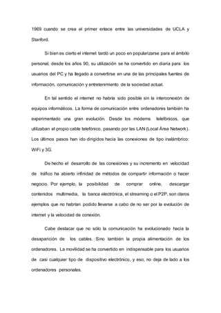 1969 cuando se crea el primer enlace entre las universidades de UCLA y
Stanford.
Si bien es cierto el internet tardó un poco en popularizarse para el ámbito
personal, desde los años 90, su utilización se ha convertido en diaria para los
usuarios del PC y ha llegado a convertirse en una de las principales fuentes de
información, comunicación y entretenimiento de la sociedad actual.
En tal sentido el internet no habría sido posible sin la interconexión de
equipos informáticos. La forma de comunicación entre ordenadores también ha
experimentado una gran evolución. Desde los módems telefónicos, que
utilizaban el propio cable telefónico, pasando por las LAN (Local Área Network).
Los últimos pasos han ido dirigidos hacia las conexiones de tipo inalámbrico:
WiFi y 3G.
De hecho el desarrollo de las conexiones y su incremento en velocidad
de tráfico ha abierto infinidad de métodos de compartir información o hacer
negocio. Por ejemplo, la posibilidad de comprar online, descargar
contenidos multimedia, la banca electrónica, el streaming o el P2P, son claros
ejemplos que no habrían podido llevarse a cabo de no ser por la evolución de
internet y la velocidad de conexión.
Cabe destacar que no sólo la comunicación ha evolucionado hacia la
desaparición de los cables. Sino también la propia alimentación de los
ordenadores. La movilidad se ha convertido en indispensable para los usuarios
de casi cualquier tipo de dispositivo electrónico, y eso, no deja de lado a los
ordenadores personales.
 