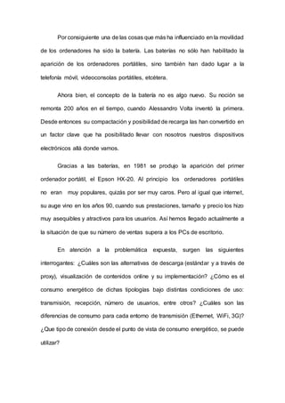 Por consiguiente una de las cosas que más ha influenciado en la movilidad
de los ordenadores ha sido la batería. Las baterías no sólo han habilitado la
aparición de los ordenadores portátiles, sino también han dado lugar a la
telefonía móvil, videoconsolas portátiles, etcétera.
Ahora bien, el concepto de la batería no es algo nuevo. Su noción se
remonta 200 años en el tiempo, cuando Alessandro Volta inventó la primera.
Desde entonces su compactación y posibilidad de recarga las han convertido en
un factor clave que ha posibilitado llevar con nosotros nuestros dispositivos
electrónicos allá donde vamos.
Gracias a las baterías, en 1981 se produjo la aparición del primer
ordenador portátil, el Epson HX-20. Al principio los ordenadores portátiles
no eran muy populares, quizás por ser muy caros. Pero al igual que internet,
su auge vino en los años 90, cuando sus prestaciones, tamaño y precio los hizo
muy asequibles y atractivos para los usuarios. Así hemos llegado actualmente a
la situación de que su número de ventas supera a los PCs de escritorio.
En atención a la problemática expuesta, surgen las siguientes
interrogantes: ¿Cuáles son las alternativas de descarga (estándar y a través de
proxy), visualización de contenidos online y su implementación? ¿Cómo es el
consumo energético de dichas tipologías bajo distintas condiciones de uso:
transmisión, recepción, número de usuarios, entre otros? ¿Cuáles son las
diferencias de consumo para cada entorno de transmisión (Ethernet, WiFi, 3G)?
¿Que tipo de conexión desde el punto de vista de consumo energético, se puede
utilizar?
 