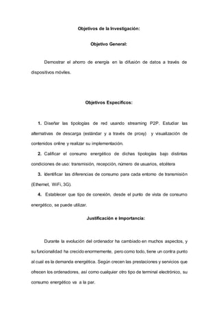 Objetivos de la Investigación:
Objetivo General:
Demostrar el ahorro de energía en la difusión de datos a través de
dispositivos móviles.
Objetivos Específicos:
1. Diseñar las tipologías de red usando streaming P2P. Estudiar las
alternativas de descarga (estándar y a través de proxy) y visualización de
contenidos online y realizar su implementación.
2. Calificar el consumo energético de dichas tipologías bajo distintas
condiciones de uso: transmisión, recepción, número de usuarios, etcétera
3. Identificar las diferencias de consumo para cada entorno de transmisión
(Ethernet, WiFi, 3G).
4. Establecer que tipo de conexión, desde el punto de vista de consumo
energético, se puede utilizar.
Justificación e Importancia:
Durante la evolución del ordenador ha cambiado en muchos aspectos, y
su funcionalidad ha crecido enormemente, pero como todo, tiene un contra punto
al cual es la demanda energética. Según crecen las prestaciones y servicios que
ofrecen los ordenadores, así como cualquier otro tipo de terminal electrónico, su
consumo energético va a la par.
 