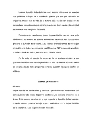 La poca duración de las baterías es un aspecto crítico para los usuarios
que pretenden trabajar de la autonomía, puesto que esto por definición es
imposible. Debido que la vida de la batería está en relación directa con la
demanda de corriente producida por el ordenador; es decir, cuanta más actividad
es realizada más energía es necesaria.
Evidentemente hay diversas formas de conexión bien sea vía cable o vía
inalámbrica, por lo tanto se estudia el consumo de ambos para conocer cual
preserva la duración de la batería. A su vez hay diversas formas de descargar
contenido, una de las más populares es el Streaming P2P que permite visualizar
contenido online en directo, el cual cuenta con dos formas
Por lo tanto, el estudio del consumo de los equipos actuales, y sus
posibles alternativas resulta indispensable a la hora de dilucidar sobre el ahorro
de energía a través de los programas como una cuestión clave para resolver en
el futuro.
Alcance y Limitaciones:
Alcance
Según crecen las prestaciones y servicios que ofrecen los ordenadores (asi
como cualquier otro tipo de dispositivo electrónico), su consumo energético va a
la par. Este aspecto es critico en lo que respecta la duración de las baterías,
cualquier usuario pretende trabajar a pleno rendimiento con la mayor duración
de la autonomía. Esto es por definición imposible.
 