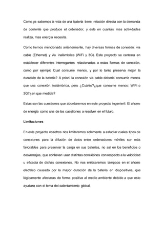 Como ya sabemos la vida de una batería tiene relación directa con la demanda
de corriente que produce el ordenador, y este en cuantas mas actividades
realiza, mas energía necesita.
Como hemos mencionado anteriormente, hay diversas formas de conexión: vía
cable (Ethernet) y vía inalámbrica (WiFi y 3G). Este proyecto se centrara en
establecer diferentes interrogantes relacionadas a estas formas de conexión,
como por ejemplo Cual consume menos, y por lo tanto preserva mejor la
duración de la batería? A priori, la conexión via cable debería consumir menos
que una conexión inalámbrica, pero ¿Cuánto?¿que consume menos: WiFi o
3G?¿en que medida?
Estas son las cuestiones que abordaremos en este proyecto ingenieril: El ahorro
de energía como una de las cuestiones a resolver en el futuro.
Limitaciones
En este proyecto nosotros nos limitaremos solamente a estudiar cuales tipos de
conexiones para la difusión de datos entre ordenadores móviles son más
favorables para preservar la carga en sus baterías, no así en los beneficios o
desventajas, que conllevan usar distintas conexiones con respecto a la velocidad
u eficacia de dichas conexiones. No nos enfocaremos tampoco en el ahorro
eléctrico causado por la mayor duración de la batería en dispositivos, que
lógicamente afectaras de forma positiva al medio ambiente debido a que esto
ayudara con el tema del calentamiento global.
 