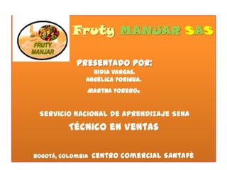 Fruty MANJAR SAS
Presentado por:
Nidia Vargas.
Angélica Forigua.
Martha Forero.

Servicio Nacional de Aprendizaje SENA

Técnico en Ventas
Bogotá, Colombia

Centro Comercial Santafè

 