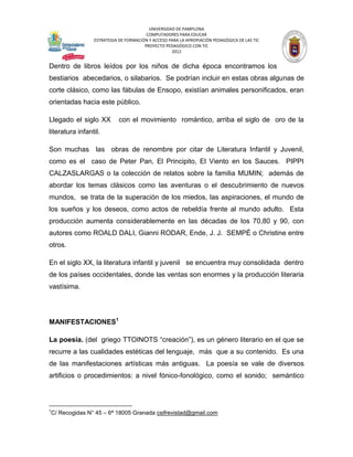 UNIVERSIDAD DE PAMPLONA
                                          COMPUTADORES PARA EDUCAR
                   ESTRATEGIA DE FORMACIÓN Y ACCESO PARA LA APROPIACIÓN PEDAGÓGICA DE LAS TIC
                                         PROYECTO PEDAGÓGICO CON TIC
                                                     2012


Dentro de libros leídos por los niños de dicha época encontramos los
bestiarios abecedarios, o silabarios. Se podrían incluir en estas obras algunas de
corte clásico, como las fábulas de Ensopo, existían animales personificados, eran
orientadas hacia este público.

Llegado el siglo XX           con el movimiento romántico, arriba el siglo de oro de la
literatura infantil.

Son muchas las obras de renombre por citar de Literatura Infantil y Juvenil,
como es el caso de Peter Pan, El Principito, El Viento en los Sauces. PIPPI
CALZASLARGAS o la colección de relatos sobre la familia MUMIN; además de
abordar los temas clásicos como las aventuras o el descubrimiento de nuevos
mundos, se trata de la superación de los miedos, las aspiraciones, el mundo de
los sueños y los deseos, como actos de rebeldía frente al mundo adulto. Esta
producción aumenta considerablemente en las décadas de los 70,80 y 90, con
autores como ROALD DALI, Gianni RODAR, Ende, J. J. SEMPÉ o Christine entre
otros.

En el siglo XX, la literatura infantil y juvenil se encuentra muy consolidada dentro
de los países occidentales, donde las ventas son enormes y la producción literaria
vastísima.




MANIFESTACIONES1

La poesía. (del griego TTOINOTS “creación”), es un género literario en el que se
recurre a las cualidades estéticas del lenguaje, más que a su contenido. Es una
de las manifestaciones artísticas más antiguas. La poesía se vale de diversos
artificios o procedimientos: a nivel fónico-fonológico, como el sonido; semántico



1
    C/ Recogidas N° 45 – 6ª 18005 Granada csifrevistad@gmail.com
 