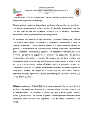 UNIVERSIDAD DE PAMPLONA
                                      COMPUTADORES PARA EDUCAR
               ESTRATEGIA DE FORMACIÓN Y ACCESO PARA LA APROPIACIÓN PEDAGÓGICA DE LAS TIC
                                     PROYECTO PEDAGÓGICO CON TIC
                                                 2012


como el ritmo; o del encabalgamiento de las palabras, así como de la
amplitud de significado del lenguaje.

Algunos autores modernos, la poesía se verifica en el encuentro con cada lector,
que otorga nuevos sentidos al texto escrito. Es también una realidad espiritual
que esta más allá del arte; la poesía es una forma de expresar emociones,
sentimientos, ideas y construcciones dela imaginación.

En un sentido más extenso, se dice que tienen <<poesía>> situaciones y objetos
que inspiran sensaciones          arrobadoras o misteriosas                ensoñación o ideas de
belleza y perfección. Tradicionalmente referida a la pasión amorosa, la lírica en
general, y especialmente la contemporánea, aborda cuestiones sentimentales
como filosóficas, metafísicas, y sociales. Sin especificidad temática, la poesía
moderna     se define por capacidad de síntesis y de asociación. Su principal
herramienta es la metáfora; es decir, la expresión que contiene implícita una
comparación entre términos que naturalmente se sugieren unos a otros, o entre
los que el poeta encuentra sutiles afinidades. Algunos autores modernos han
diferenciado metáfora de imagen, palabras que la retórica tradicional emparenta.
Para esos    autores,      la imagen es la construcción de                     una nueva    realidad
semántica mediante significados que en conjunto sugiere un sentido unívoco y a
la vez distinto y extraño.




El teatro. (del griego THEATRÓN, “lugar para contemplar “) es la rama del arte
escénico relacionada con la actuación, que representa historias frente a una
audiencia usando una combinación de discurso, gestos, escenografía, música,
sonido y espectáculo. Es también el género literario que comprende las obras
concebidas en un escenario, ante un público. El día del Teatro se celebra el 27 de
marzo.
 