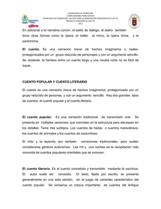 UNIVERSIDAD DE PAMPLONA
                                      COMPUTADORES PARA EDUCAR
               ESTRATEGIA DE FORMACIÓN Y ACCESO PARA LA APROPIACIÓN PEDAGÓGICA DE LAS TIC
                                     PROYECTO PEDAGÓGICO CON TIC
                                                 2012


En adicional a la narrativa común, el estilo de diálogo, el teatro también
toma otras formas como la ópera, el ballet,                    el mimo, la ópera china,        y la
pantomima.

El cuento. Es una narración breve de hechos imaginarios o reales,
protagonizados por un grupo reducido de personajes y con un argumento sencillo.
No obstante, la frontera entre un cuento largo y una novela corta no es fácil de
trazar.




CUENTO POPULAR Y CUENTO LITERARIO

El cuento es una narración breve de hechos imaginarios, protagonizada por un
grupo reducido de personas y con un argumento sencillo. Hay dos grandes tipos
de cuentos: el cuento popular y el cuento literario.




El cuento popular.         Es una narración tradicional                 de transmisión oral.    Se
presenta en múltiples versiones, que coincidan en la estructura pero discrepan en
los detalles: Tiene tres subtipos. Los cuentos de hadas o cuentos maravillosos,
los cuentos de animales y los cuentos de costumbres.

El mito y la leyenda son también                    narraciones tradicionales, pero suelen
considerarse géneros autónomos. Las mil y una noches es la recopilación más
conocida de cuentos populares orientales que se conocen.




El cuento literario. Es el cuento concebido y transmitido mediante la escritura.
El   autor suele ser          conocido.        El texto, fijado por escrito, se presenta
generalmente en una sola versión, sin el juego de variantes característico del
cuento popular.     Se conserva un corpus importante                      de cuentos del Antiguo
 