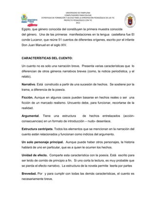 UNIVERSIDAD DE PAMPLONA
                                     COMPUTADORES PARA EDUCAR
              ESTRATEGIA DE FORMACIÓN Y ACCESO PARA LA APROPIACIÓN PEDAGÓGICA DE LAS TIC
                                    PROYECTO PEDAGÓGICO CON TIC
                                                2012


Egipto, que género conocida del constituyen la primera muestra conocida
del género. Una de las primeras manifestaciones en la lengua castellana fue El
conde Lucanor, que reúne 51 cuentos de diferentes orígenes, escrito por el infante
Don Juan Manuel en el siglo XIV.



CARACTERÍSTICAS DEL CUENTO:

Un cuento no es solo una narración breve. Presenta varias características que lo
diferencian de otros géneros narrativos breves (como, la noticia periodística, y el
relato).

Narrativo. Está construido a partir de una sucesión de hechos. Se sostiene por la
trama, a diferencia de la poesía.

Ficción. Aunque en algunos casos pueden basarse en hechos reales o ser una
ficción de un marcado realismo. Uncuento debe, para funcionar, recortarse de la
realidad.

Argumental.     Tiene     una      estructura          de     hechos       entrelazados    (acción-
consecuencias) en un formato de introducción – nudo- desenlace.

Estructura centrípeta. Todos los elementos que se mencionan en la narración del
cuento están relacionados y funcionan como indicios del argumento.

Un solo personaje principal. Aunque puede haber otros personajes, la historia
hablará de uno en particular, que es a quien le ocurren los hechos.

Unidad de efecto. Comparte esta característica con la poesía. Está escrito para
ser leído de corrido de principio a fin. Si uno corta la lectura, es muy probable que
se pierda el efecto narrativo. La estructura de la novela permite leerla por partes

Brevedad. Por y para cumplir con todas las demás características, el cuento es
necesariamente breve.
 
