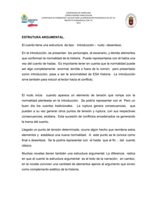 UNIVERSIDAD DE PAMPLONA
                                      COMPUTADORES PARA EDUCAR
               ESTRATEGIA DE FORMACIÓN Y ACCESO PARA LA APROPIACIÓN PEDAGÓGICA DE LAS TIC
                                     PROYECTO PEDAGÓGICO CON TIC
                                                 2012




ESTRUTURA ARGUMENTAL.

El cuento tiene una estructura de tipo: Introducción - nudo –desenlace.

En la introducción, se presentan los personajes, el escenario, y demás elementos
que conforman la normalidad de la historia. Puede representarse con él había una
vez del cuento de hadas. Es importante tener en cuenta que la normalidad puede
ser algo completamente anormal, terrible o fuera de lo común; pero presentado
como introducción, pasa a ser la anormalidad de ESA historia. La introducción
sirve también para inducir al lector hacia el conflicto.




El nudo inicia     cuando aparece un elemento de tensión que rompe con la
normalidad planteada en la introducción. Se podría representar con el Pero un
buen día los cuentos tradicionales.               La ruptura genera consecuencias,          que
pueden a su vez generar otros puntos de tensión y ruptura, con sus respectivas
consecuencias, etcétera. Esta sucesión de conflictos encadenados va generando
la trama del cuento.

Llegado un punto de tensión determinado, ocurre algún hecho que reordena estos
elementos y establece una nueva normalidad. A este punto se le conoce como
final o desenlace. Se le podría representar con el hasta que al fin… del cuento
clásico.

Muchas novelas tienen también una estructura argumental. La diferencia radica
en que el cuento la estructura argumental es el todo de la narración; en cambio,
en la novela conviven una cantidad de elementos ajenos al argumento que sirven
como complemento estético de la historia.
 