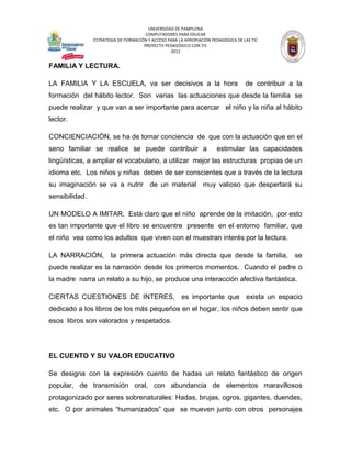 UNIVERSIDAD DE PAMPLONA
                                       COMPUTADORES PARA EDUCAR
                ESTRATEGIA DE FORMACIÓN Y ACCESO PARA LA APROPIACIÓN PEDAGÓGICA DE LAS TIC
                                      PROYECTO PEDAGÓGICO CON TIC
                                                  2012


FAMILIA Y LECTURA.

LA FAMILIA Y LA ESCUELA, va ser decisivos a la hora                                 de contribuir a la
formación del hábito lector. Son varias las actuaciones que desde la familia se
puede realizar y que van a ser importante para acercar el niño y la niña al hábito
lector.

CONCIENCIACIÓN, se ha de tomar conciencia de que con la actuación que en el
seno familiar se realice se puede contribuir a                         estimular las capacidades
lingüísticas, a ampliar el vocabulario, a utilizar mejor las estructuras propias de un
idioma etc. Los niños y niñas deben de ser conscientes que a través de la lectura
su imaginación se va a nutrir de un material muy valioso que despertará su
sensibilidad.

UN MODELO A IMITAR, Está claro que el niño aprende de la imitación, por esto
es tan importante que el libro se encuentre presente en el entorno familiar, que
el niño vea como los adultos que viven con el muestran interés por la lectura.

LA NARRACIÓN,          la primera actuación más directa que desde la familia,                      se
puede realizar es la narración desde los primeros momentos. Cuando el padre o
la madre narra un relato a su hijo, se produce una interacción afectiva fantástica.

CIERTAS CUESTIONES DE INTERES, es importante que exista un espacio
dedicado a los libros de los más pequeños en el hogar, los niños deben sentir que
esos libros son valorados y respetados.




EL CUENTO Y SU VALOR EDUCATIVO

Se designa con la expresión cuento de hadas un relato fantástico de origen
popular, de transmisión oral, con abundancia de elementos maravillosos
protagonizado por seres sobrenaturales: Hadas, brujas, ogros, gigantes, duendes,
etc. O por animales “humanizados” que se mueven junto con otros personajes
 