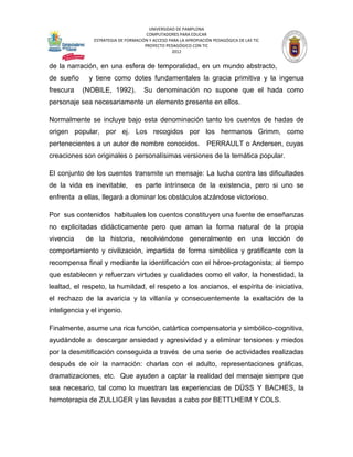 UNIVERSIDAD DE PAMPLONA
                                      COMPUTADORES PARA EDUCAR
               ESTRATEGIA DE FORMACIÓN Y ACCESO PARA LA APROPIACIÓN PEDAGÓGICA DE LAS TIC
                                     PROYECTO PEDAGÓGICO CON TIC
                                                 2012


de la narración, en una esfera de temporalidad, en un mundo abstracto,
de sueño      y tiene como dotes fundamentales la gracia primitiva y la ingenua
frescura   (NOBILE, 1992).           Su denominación no supone que el hada como
personaje sea necesariamente un elemento presente en ellos.

Normalmente se incluye bajo esta denominación tanto los cuentos de hadas de
origen popular, por ej. Los recogidos por los hermanos Grimm, como
pertenecientes a un autor de nombre conocidos. PERRAULT o Andersen, cuyas
creaciones son originales o personalísimas versiones de la temática popular.

El conjunto de los cuentos transmite un mensaje: La lucha contra las dificultades
de la vida es inevitable,        es parte intrínseca de la existencia, pero si uno se
enfrenta a ellas, llegará a dominar los obstáculos alzándose victorioso.

Por sus contenidos habituales los cuentos constituyen una fuente de enseñanzas
no explicitadas didácticamente pero que aman la forma natural de la propia
vivencia     de la historia, resolviéndose generalmente en una lección de
comportamiento y civilización, impartida de forma simbólica y gratificante con la
recompensa final y mediante la identificación con el héroe-protagonista; al tiempo
que establecen y refuerzan virtudes y cualidades como el valor, la honestidad, la
lealtad, el respeto, la humildad, el respeto a los ancianos, el espíritu de iniciativa,
el rechazo de la avaricia y la villanía y consecuentemente la exaltación de la
inteligencia y el ingenio.

Finalmente, asume una rica función, catártica compensatoria y simbólico-cognitiva,
ayudándole a descargar ansiedad y agresividad y a eliminar tensiones y miedos
por la desmitificación conseguida a través de una serie de actividades realizadas
después de oír la narración: charlas con el adulto, representaciones gráficas,
dramatizaciones, etc. Que ayuden a captar la realidad del mensaje siempre que
sea necesario, tal como lo muestran las experiencias de DÜSS Y BACHES, la
hemoterapia de ZULLIGER y las llevadas a cabo por BETTLHEIM Y COLS.
 