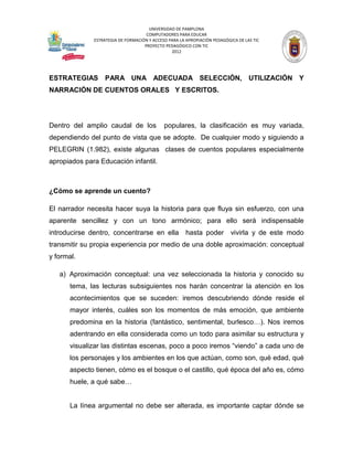 UNIVERSIDAD DE PAMPLONA
                                     COMPUTADORES PARA EDUCAR
              ESTRATEGIA DE FORMACIÓN Y ACCESO PARA LA APROPIACIÓN PEDAGÓGICA DE LAS TIC
                                    PROYECTO PEDAGÓGICO CON TIC
                                                2012




ESTRATEGIAS PARA UNA ADECUADA SELECCIÓN, UTILIZACIÓN Y
NARRACIÓN DE CUENTOS ORALES Y ESCRITOS.




Dentro del amplio caudal de los              populares, la clasificación es muy variada,
dependiendo del punto de vista que se adopte. De cualquier modo y siguiendo a
PELEGRIN (1.982), existe algunas clases de cuentos populares especialmente
apropiados para Educación infantil.



¿Cómo se aprende un cuento?

El narrador necesita hacer suya la historia para que fluya sin esfuerzo, con una
aparente sencillez y con un tono armónico; para ello será indispensable
introducirse dentro, concentrarse en ella              hasta poder         vivirla y de este modo
transmitir su propia experiencia por medio de una doble aproximación: conceptual
y formal.

   a) Aproximación conceptual: una vez seleccionada la historia y conocido su
       tema, las lecturas subsiguientes nos harán concentrar la atención en los
       acontecimientos que se suceden: iremos descubriendo dónde reside el
       mayor interés, cuáles son los momentos de más emoción, que ambiente
       predomina en la historia (fantástico, sentimental, burlesco…). Nos iremos
       adentrando en ella considerada como un todo para asimilar su estructura y
       visualizar las distintas escenas, poco a poco iremos “viendo” a cada uno de
       los personajes y los ambientes en los que actúan, como son, qué edad, qué
       aspecto tienen, cómo es el bosque o el castillo, qué época del año es, cómo
       huele, a qué sabe…


       La línea argumental no debe ser alterada, es importante captar dónde se
 