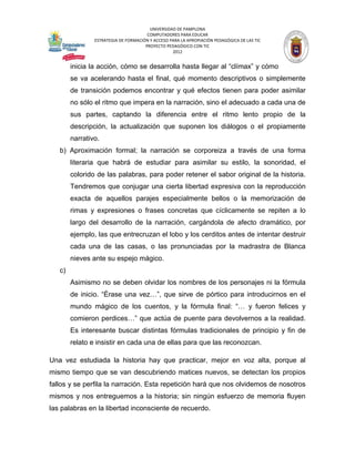 UNIVERSIDAD DE PAMPLONA
                                       COMPUTADORES PARA EDUCAR
                ESTRATEGIA DE FORMACIÓN Y ACCESO PARA LA APROPIACIÓN PEDAGÓGICA DE LAS TIC
                                      PROYECTO PEDAGÓGICO CON TIC
                                                  2012


        inicia la acción, cómo se desarrolla hasta llegar al “clímax” y cómo
        se va acelerando hasta el final, qué momento descriptivos o simplemente
        de transición podemos encontrar y qué efectos tienen para poder asimilar
        no sólo el ritmo que impera en la narración, sino el adecuado a cada una de
        sus partes, captando la diferencia entre el ritmo lento propio de la
        descripción, la actualización que suponen los diálogos o el propiamente
        narrativo.
   b) Aproximación formal; la narración se corporeiza a través de una forma
        literaria que habrá de estudiar para asimilar su estilo, la sonoridad, el
        colorido de las palabras, para poder retener el sabor original de la historia.
        Tendremos que conjugar una cierta libertad expresiva con la reproducción
        exacta de aquellos parajes especialmente bellos o la memorización de
        rimas y expresiones o frases concretas que cíclicamente se repiten a lo
        largo del desarrollo de la narración, cargándola de afecto dramático, por
        ejemplo, las que entrecruzan el lobo y los cerditos antes de intentar destruir
        cada una de las casas, o las pronunciadas por la madrastra de Blanca
        nieves ante su espejo mágico.
   c)
        Asimismo no se deben olvidar los nombres de los personajes ni la fórmula
        de inicio. “Érase una vez…”, que sirve de pórtico para introducirnos en el
        mundo mágico de los cuentos, y la fórmula final: “… y fueron felices y
        comieron perdices…” que actúa de puente para devolvernos a la realidad.
        Es interesante buscar distintas fórmulas tradicionales de principio y fin de
        relato e insistir en cada una de ellas para que las reconozcan.

Una vez estudiada la historia hay que practicar, mejor en voz alta, porque al
mismo tiempo que se van descubriendo matices nuevos, se detectan los propios
fallos y se perfila la narración. Esta repetición hará que nos olvidemos de nosotros
mismos y nos entreguemos a la historia; sin ningún esfuerzo de memoria fluyen
las palabras en la libertad inconsciente de recuerdo.
 