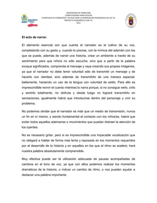 UNIVERSIDAD DE PAMPLONA
                                      COMPUTADORES PARA EDUCAR
               ESTRATEGIA DE FORMACIÓN Y ACCESO PARA LA APROPIACIÓN PEDAGÓGICA DE LAS TIC
                                     PROYECTO PEDAGÓGICO CON TIC
                                                 2012




El acto de narrar.

El elemento esencial con que cuenta el narrador es el cultivo de su voz,
completando con su gesto y, cuando lo precise, con la mímica del ademán con los
que se puede, además de narrar una historia, crear un ambiente a través de su
sentimiento para que niño/a no sólo escuche, sino que a partir de la palabra
evoque significados, comprenda el mensaje y vaya creando sus propias imágenes,
ya que el narrador no debe tener voluntad sólo de transmitir un mensaje y de
hacerlo con claridad, sino además de transmitirlo de una manera especial,
bellamente, haciendo un uso de la lengua con voluntad de estilo. Para ello es
imprescindible revivir el cuento mientras lo narra porque, si no consigue verlo, oírlo
y sentirlo totalmente, no disfruta y desde luego no logrará transmitirlo en
sensaciones, igualmente habrá que introducirse dentro del personaje y vivir su
problema.

No podemos olvidar que el narrador es más que un medio de transmisión, nunca
un fin en sí mismo, y siendo fundamental el contacto con los niños/as, habrá que
evitar todos aquellos ademanes o movimientos que puedan distraer la atención de
los oyentes.

No es necesario gritar, pero si es imprescindible una impecable vocalización que
no obligará a hablar de forma más lenta y reposada en los momentos requeridos
por el desarrollo de la historia y en aquellos en los que el ritmo se acelera, hará
nuestra palabra absolutamente comprensible.

Muy efectiva puede ser la utilización adecuada de pausas acompañadas de
cambios en el tono de voz, ya que con ellos podemos realizar los momentos
dramáticos de la historia, o indicar un cambio de ritmo, o nos pueden ayudar a
destacar una palabra importante.
 