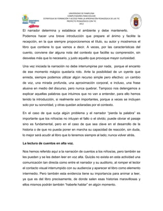 UNIVERSIDAD DE PAMPLONA
                                     COMPUTADORES PARA EDUCAR
              ESTRATEGIA DE FORMACIÓN Y ACCESO PARA LA APROPIACIÓN PEDAGÓGICA DE LAS TIC
                                    PROYECTO PEDAGÓGICO CON TIC
                                                2012


El narrador determina y establece el ambiente y debe mantenerlo.
Podemos hacer una breve introducción que prepare el ánimo y facilite la
recepción, en la que siempre proporcionemos el título, su autor y mostremos el
libro que contiene lo que vamos a decir. A veces, por las características del
cuento, conviene dar alguna nota del contexto que facilite su comprensión, sin
desvelas más que lo necesario, y justo aquello que provoque mayor curiosidad.

Una vez iniciada la narración no debe interrumpirse por nada, porque el encanto
de ese momento mágico quedaría roto. Ante la posibilidad de un oyente que
enreda, siempre podemos utilizar algún recurso simple pero efectivo: un cambio
de voz, una mirada profunda, una aproximación corporal, e incluso, una frase
alusiva en medio del discurso, pero nunca quebrar. Tampoco nos detengamos a
explicar aquellas palabras que intuimos que no van a entender, para ello hemos
tenido la introducción, si realmente son importantes, porque a veces se incluyen
solo por su sonoridad, y otras quedan aclaradas por el contexto.

En el caso de que surja algún problema y el narrador “pierda la palabra” es
importante que los niños/as no intuyan el fallo o el olvido; puede obviar el pasaje
sino es fundamental, pero en el caso de que sea clave en el desarrollo de la
historia o de que no pueda poner en marcha su capacidad de reacción, sin duda,
lo mejor será acudir al libro que lo tenemos siempre al lado; nunca volver atrás.

La lectura de cuentos en alta voz.

Nos hemos referido aquí a la narración de cuentos a los niños/as, pero también se
les pueden y se les deben leer en voz alta. Quizás no exista en esta actividad una
comunicación tan directa como entre el narrador y su auditorio, al romper el lector
el contacto visual interrumpido con su audiencia y aparecer el libro como elemento
intermedio. Pero también esta evidencia tiene su importancia para animar a leer,
ya que es del libro precisamente, de donde salen esas historias maravillosas y
ellos mismos podrán también “haberle hablar” en algún momento.
 