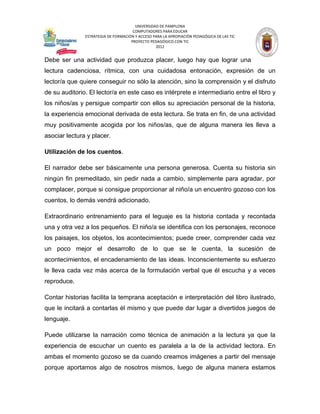 UNIVERSIDAD DE PAMPLONA
                                      COMPUTADORES PARA EDUCAR
               ESTRATEGIA DE FORMACIÓN Y ACCESO PARA LA APROPIACIÓN PEDAGÓGICA DE LAS TIC
                                     PROYECTO PEDAGÓGICO CON TIC
                                                 2012


Debe ser una actividad que produzca placer, luego hay que lograr una
lectura cadenciosa, rítmica, con una cuidadosa entonación, expresión de un
lector/a que quiere conseguir no sólo la atención, sino la comprensión y el disfruto
de su auditorio. El lector/a en este caso es intérprete e intermediario entre el libro y
los niños/as y persigue compartir con ellos su apreciación personal de la historia,
la experiencia emocional derivada de esta lectura. Se trata en fin, de una actividad
muy positivamente acogida por los niños/as, que de alguna manera les lleva a
asociar lectura y placer.

Utilización de los cuentos.

El narrador debe ser básicamente una persona generosa. Cuenta su historia sin
ningún fin premeditado, sin pedir nada a cambio, simplemente para agradar, por
complacer, porque si consigue proporcionar al niño/a un encuentro gozoso con los
cuentos, lo demás vendrá adicionado.

Extraordinario entrenamiento para el leguaje es la historia contada y recontada
una y otra vez a los pequeños. El niño/a se identifica con los personajes, reconoce
los paisajes, los objetos, los acontecimientos; puede creer, comprender cada vez
un poco mejor el desarrollo de lo que se le cuenta, la sucesión de
acontecimientos, el encadenamiento de las ideas. Inconscientemente su esfuerzo
le lleva cada vez más acerca de la formulación verbal que él escucha y a veces
reproduce.

Contar historias facilita la temprana aceptación e interpretación del libro ilustrado,
que le incitará a contarlas él mismo y que puede dar lugar a divertidos juegos de
lenguaje.

Puede utilizarse la narración como técnica de animación a la lectura ya que la
experiencia de escuchar un cuento es paralela a la de la actividad lectora. En
ambas el momento gozoso se da cuando creamos imágenes a partir del mensaje
porque aportamos algo de nosotros mismos, luego de alguna manera estamos
 