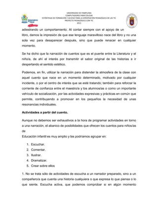 UNIVERSIDAD DE PAMPLONA
                                           COMPUTADORES PARA EDUCAR
                    ESTRATEGIA DE FORMACIÓN Y ACCESO PARA LA APROPIACIÓN PEDAGÓGICA DE LAS TIC
                                          PROYECTO PEDAGÓGICO CON TIC
                                                      2012


adiestrando un comportamiento. Al contar siempre con el apoyo de un
libro, damos la impresión de que ese lenguaje maravilloso nace del libro y no una
sola vez para desaparecer después, sino que puede renacer en cualquier
momento.

Se ha dicho que la narración de cuentos que es el puente entre la Literatura y el
niño/a, de ahí el interés por transmitir el sabor original de las historias e ir
despertando el sentido estético.

Podemos, en fin, utilizar la narración para distender la atmosfera de la clase con
aquel cuento que nace en un momento determinado, motivado por cualquier
incidente, o por el centro de interés que se esté tratando; también para reforzar la
corriente de confianza entre el maestro/a y los alumnos/as o como un importante
vehículo de socialización, por las actividades expresivas y prácticas en común que
permite, contribuyendo a promover en los pequeños la necesidad de unas
resonancias individuales.

Actividades a partir del cuento.

Aunque no debemos ser exhaustivos a la hora de programar actividades en torno
a una narración, el abanico de posibilidades que ofrecen los cuentos para niños/as
de
Educación infantil es muy amplio y las podríamos agrupar en:

     1. Escuchar.
     2. Comentar.
     3. Ilustrar.
     4. Dramatizar.
     5. Crear sobre ellos

1. No se trata sólo de actividades de escucha a un narrador preparado, sino a un
compañero/a que cuenta una historia cualquiera o que expresa lo que piensa o lo
que siente. Escucha activa, que podemos comprobar si en algún momento
 
