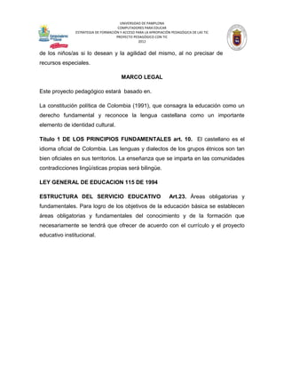 UNIVERSIDAD DE PAMPLONA
                                      COMPUTADORES PARA EDUCAR
               ESTRATEGIA DE FORMACIÓN Y ACCESO PARA LA APROPIACIÓN PEDAGÓGICA DE LAS TIC
                                     PROYECTO PEDAGÓGICO CON TIC
                                                 2012


de los niños/as si lo desean y la agilidad del mismo, al no precisar de
recursos especiales.

                                        MARCO LEGAL

Este proyecto pedagógico estará basado en.

La constitución política de Colombia (1991), que consagra la educación como un
derecho fundamental y reconoce la lengua castellana como un importante
elemento de identidad cultural.

Título 1 DE LOS PRINCIPIOS FUNDAMENTALES art. 10. El castellano es el
idioma oficial de Colombia. Las lenguas y dialectos de los grupos étnicos son tan
bien oficiales en sus territorios. La enseñanza que se imparta en las comunidades
contradicciones lingüísticas propias será bilingüe.

LEY GENERAL DE EDUCACION 115 DE 1994

ESTRUCTURA DEL SERVICIO EDUCATIVO                                  Art.23. Áreas obligatorias y
fundamentales. Para logro de los objetivos de la educación básica se establecen
áreas obligatorias y fundamentales del conocimiento y de la formación que
necesariamente se tendrá que ofrecer de acuerdo con el currículo y el proyecto
educativo institucional.
 