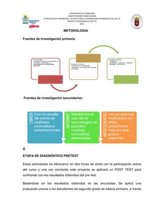 UNIVERSIDAD DE PAMPLONA
                                     COMPUTADORES PARA EDUCAR
              ESTRATEGIA DE FORMACIÓN Y ACCESO PARA LA APROPIACIÓN PEDAGÓGICA DE LAS TIC
                                    PROYECTO PEDAGÓGICO CON TIC
                                                2012


                                 METODOLOGIA

Fuentes de investigación primaria




Fuentes de investigación secundarios.




G

ETAPA DE DIAGNÓSTICO PRETEST

Estas actividades se efectuaron en dos horas se conto con la participación activa
del curso y una vez concluido este proyecto se aplicará un POST TEST para
confrontar con los resultados obtenidos del pre test.

Basándose en los resultados obtenidos en las encuestas. Se aplicó una
evaluación previa a los estudiantes de segundo grado de básica primaria, a través
 