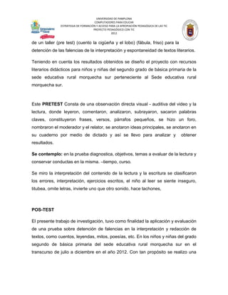 UNIVERSIDAD DE PAMPLONA
                                      COMPUTADORES PARA EDUCAR
               ESTRATEGIA DE FORMACIÓN Y ACCESO PARA LA APROPIACIÓN PEDAGÓGICA DE LAS TIC
                                     PROYECTO PEDAGÓGICO CON TIC
                                                 2012


de un taller (pre test) (cuento la cigüeña y el lobo) (fábula, friso) para la
detención de las falencias de la interpretación y espontaneidad de textos literarios.

Teniendo en cuenta los resultados obtenidos se diseño el proyecto con recursos
literarios didácticos para niños y niñas del segundo grado de básica primaria de la
sede educativa rural morquecha sur perteneciente al Sede educativa rural
morquecha sur.



Este PRETEST Consta de una observación directa visual - auditiva del video y la
lectura, donde leyeron, comentaron, analizaron, subrayaron, sacaron palabras
claves, constituyeron frases, versos, párrafos pequeños, se hizo un foro,
nombraron el moderador y el relator, se anotaron ideas principales, se anotaron en
su cuaderno por medio de dictado y así se llevo para analizar y                             obtener
resultados.

Se contemplo: en la prueba diagnostica, objetivos, temas a evaluar de la lectura y
conservar conductas en la misma. –tiempo, curso.

Se miro la interpretación del contenido de la lectura y la escritura se clasificaron
los errores, interpretación, ejercicios escritos, el niño al leer se siente inseguro,
titubea, omite letras, invierte uno que otro sonido, hace tachones,



POS-TEST

El presente trabajo de investigación, tuvo como finalidad la aplicación y evaluación
de una prueba sobre detención de falencias en la interpretación y redacción de
textos, como cuentos, leyendas, mitos, poesías, etc. En los niños y niñas del grado
segundo de básica primaria del sede educativa rural morquecha sur en el
transcurso de julio a diciembre en el año 2012. Con tan propósito se realizo una
 