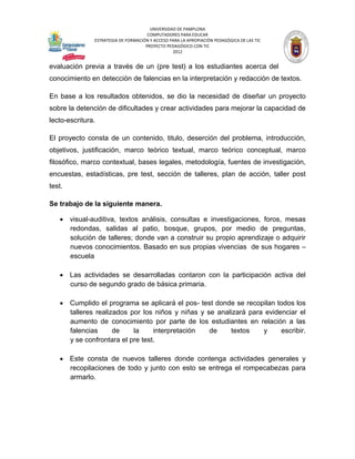 UNIVERSIDAD DE PAMPLONA
                                      COMPUTADORES PARA EDUCAR
               ESTRATEGIA DE FORMACIÓN Y ACCESO PARA LA APROPIACIÓN PEDAGÓGICA DE LAS TIC
                                     PROYECTO PEDAGÓGICO CON TIC
                                                 2012


evaluación previa a través de un (pre test) a los estudiantes acerca del
conocimiento en detección de falencias en la interpretación y redacción de textos.

En base a los resultados obtenidos, se dio la necesidad de diseñar un proyecto
sobre la detención de dificultades y crear actividades para mejorar la capacidad de
lecto-escritura.

El proyecto consta de un contenido, titulo, deserción del problema, introducción,
objetivos, justificación, marco teórico textual, marco teórico conceptual, marco
filosófico, marco contextual, bases legales, metodología, fuentes de investigación,
encuestas, estadísticas, pre test, sección de talleres, plan de acción, taller post
test.

Se trabajo de la siguiente manera.

    visual-auditiva, textos análisis, consultas e investigaciones, foros, mesas
     redondas, salidas al patio, bosque, grupos, por medio de preguntas,
     solución de talleres; donde van a construir su propio aprendizaje o adquirir
     nuevos conocimientos. Basado en sus propias vivencias de sus hogares –
     escuela

    Las actividades se desarrolladas contaron con la participación activa del
     curso de segundo grado de básica primaria.

    Cumplido el programa se aplicará el pos- test donde se recopilan todos los
     talleres realizados por los niños y niñas y se analizará para evidenciar el
     aumento de conocimiento por parte de los estudiantes en relación a las
     falencias      de    la     interpretación   de    textos    y     escribir.
     y se confrontara el pre test.

    Este consta de nuevos talleres donde contenga actividades generales y
     recopilaciones de todo y junto con esto se entrega el rompecabezas para
     armarlo.
 