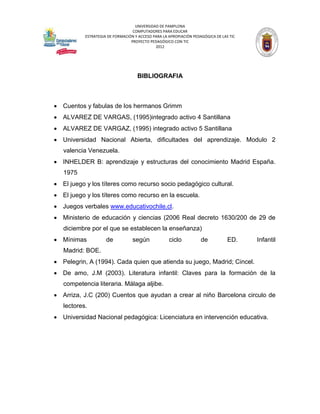 UNIVERSIDAD DE PAMPLONA
                                  COMPUTADORES PARA EDUCAR
           ESTRATEGIA DE FORMACIÓN Y ACCESO PARA LA APROPIACIÓN PEDAGÓGICA DE LAS TIC
                                 PROYECTO PEDAGÓGICO CON TIC
                                             2012




                                    BIBLIOGRAFIA



 Cuentos y fabulas de los hermanos Grimm
 ALVAREZ DE VARGAS, (1995)integrado activo 4 Santillana
 ALVAREZ DE VARGAZ, (1995) integrado activo 5 Santillana
 Universidad Nacional Abierta, dificultades del aprendizaje. Modulo 2
   valencia Venezuela.
 INHELDER B: aprendizaje y estructuras del conocimiento Madrid España.
   1975
 El juego y los títeres como recurso socio pedagógico cultural.
 El juego y los títeres como recurso en la escuela.
 Juegos verbales www.educativochile.cl.
 Ministerio de educación y ciencias (2006 Real decreto 1630/200 de 29 de
   diciembre por el que se establecen la enseñanza)
 Mínimas            de           según             ciclo           de           ED.    Infantil
   Madrid: BOE.
 Pelegrin, A (1994). Cada quien que atienda su juego, Madrid; Cincel.
 De amo, J.M (2003). Literatura infantil: Claves para la formación de la
   competencia literaria. Málaga aljibe.
 Arriza, J.C (200) Cuentos que ayudan a crear al niño Barcelona circulo de
   lectores.
 Universidad Nacional pedagógica: Licenciatura en intervención educativa.
 