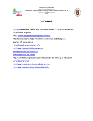 UNIVERSIDAD DE PAMPLONA
                                     COMPUTADORES PARA EDUCAR
              ESTRATEGIA DE FORMACIÓN Y ACCESO PARA LA APROPIACIÓN PEDAGÓGICA DE LAS TIC
                                    PROYECTO PEDAGÓGICO CON TIC
                                                2012




                                         INFOGRAFIA



http://eswikipedia.org/wiki/tira de_prensaescriba el concepto de tira cómica.
https/isearch.aug.com
http:// www.waece.com/modulos/moduloscuas.
http://laliteraturaenlaetapa infantileprocedimientos.metodológicos.
cuentos inf. tagua.com.ar
https://isearch.avg.com/search?g.
http://www.manualdelahistorieta.com
www.elhuevodechocolate.com
www.slidershare.net.titeres
http://cantietella.worpres.com/2007/08/2elteatro-de-titeres-y-la-educacion
www.slideshare.net
http://www.botanical-online.com/laslantas.htm.
http://www.teacuerdas.com/nostalgia.tbo.htm
 