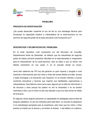 UNIVERSIDAD DE PAMPLONA
                                        COMPUTADORES PARA EDUCAR
                 ESTRATEGIA DE FORMACIÓN Y ACCESO PARA LA APROPIACIÓN PEDAGÓGICA DE LAS TIC
                                       PROYECTO PEDAGÓGICO CON TIC
                                                   2012




                                             PROBLEMA

PREGUNTA DE INVESTIGACIÓN

¿Se puede desarrollar mediante el uso de las tic una estrategia literaria para
enriquecer la capacidad creativa e interpretativa de la lecto-escritura en los
alumnos de segundo grado de la sede educativa rural morquecha sur?




DESCRIPCION Y DELIMITACION DEL PROBLEMA

En la sede educativa rural morquecha sur del Municipio de Cucutilla,
Departamento Norte de Santander, se detecto que los estudiantes de segundo
grado de básica primaria presentan dificultad en la espontaneidad e imaginación
para la interpretación de la Lecto-escritura, esto se debe a que no tienen una
debida orientación en sus casas ni en la escuela donde se ducan.


como bien sabemos las TIC hoy dia generan un gran impacto y acogida a nivel
nacional e internacional, pero los niños y niñas del campo debido a la falta acceso
a estas tecologias y la educación que requieren no se sienten atraídos a buscar
contenido educativos y lecturas que mejoren sus habilidades cognoscitivas e
interpretativas. Esta falencia viene de la casa; algunos por la falta de información o
de recursos y otros porque los padres no ven la necesidad o no se sienten
motivados a leer y por lo tanto no dan ese ejemplo a que sus hijos tomen la habito
de la lectura.

En algunos casos asignan personas no capacitadas en pedagogía para el área de
lenguas castellana, no son los indicados para esta labor, no conocen la asignatura
ni la metodología apropiada para la enseñanza; esto hace que los niños y niñas
pierdan el interés por la lectura y se limitan al dictado o del tablero al cuaderno.
 