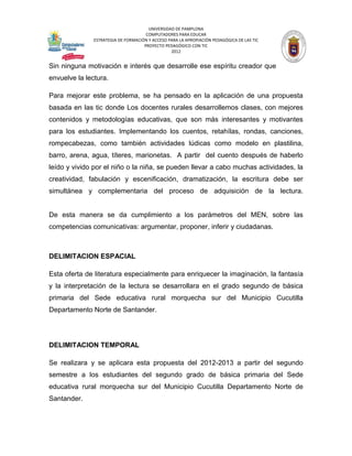 UNIVERSIDAD DE PAMPLONA
                                      COMPUTADORES PARA EDUCAR
               ESTRATEGIA DE FORMACIÓN Y ACCESO PARA LA APROPIACIÓN PEDAGÓGICA DE LAS TIC
                                     PROYECTO PEDAGÓGICO CON TIC
                                                 2012


Sin ninguna motivación e interés que desarrolle ese espíritu creador que
envuelve la lectura.

Para mejorar este problema, se ha pensado en la aplicación de una propuesta
basada en las tic donde Los docentes rurales desarrollemos clases, con mejores
contenidos y metodologías educativas, que son más interesantes y motivantes
para los estudiantes. Implementando los cuentos, retahílas, rondas, canciones,
rompecabezas, como también actividades lúdicas como modelo en plastilina,
barro, arena, agua, títeres, marionetas. A partir del cuento después de haberlo
leído y vivido por el niño o la niña, se pueden llevar a cabo muchas actividades, la
creatividad, fabulación y escenificación, dramatización, la escritura debe ser
simultánea y complementaria del proceso de adquisición de la lectura.


De esta manera se da cumplimiento a los parámetros del MEN, sobre las
competencias comunicativas: argumentar, proponer, inferir y ciudadanas.



DELIMITACION ESPACIAL

Esta oferta de literatura especialmente para enriquecer la imaginación, la fantasía
y la interpretación de la lectura se desarrollara en el grado segundo de básica
primaria del Sede educativa rural morquecha sur del Municipio Cucutilla
Departamento Norte de Santander.




DELIMITACION TEMPORAL

Se realizara y se aplicara esta propuesta del 2012-2013 a partir del segundo
semestre a los estudiantes del segundo grado de básica primaria del Sede
educativa rural morquecha sur del Municipio Cucutilla Departamento Norte de
Santander.
 