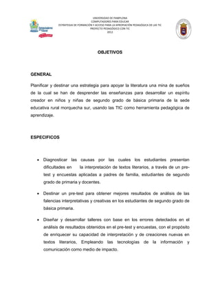 UNIVERSIDAD DE PAMPLONA
                                      COMPUTADORES PARA EDUCAR
               ESTRATEGIA DE FORMACIÓN Y ACCESO PARA LA APROPIACIÓN PEDAGÓGICA DE LAS TIC
                                     PROYECTO PEDAGÓGICO CON TIC
                                                 2012




                                           OBJETIVOS




GENERAL

Planificar y destinar una estrategia para apoyar la literatura una mina de sueños
de la cual se han de desprender las enseñanzas para desarrollar un espíritu
creador en niños y niñas de segundo grado de básica primaria de la sede
educativa rural morquecha sur, usando las TIC como herramienta pedagógica de
aprendizaje.




ESPECIFICOS




    Diagnosticar las causas por las cuales los estudiantes presentan
      dificultades en         la interpretación de textos literarios, a través de un pre-
      test y encuestas aplicadas a padres de familia, estudiantes de segundo
      grado de primaria y docentes.

    Destinar un pre-test para obtener mejores resultados de análisis de las
      falencias interpretativas y creativas en los estudiantes de segundo grado de
      básica primaria.

    Diseñar y desarrollar talleres con base en los errores detectados en el
      análisis de resultados obtenidos en el pre-test y encuestas, con el propósito
      de enriquecer su capacidad de interpretación y de creaciones nuevas en
      textos   literarios,     Empleando          las    tecnologías        de    la    información   y
      comunicación como medio de impacto.
 