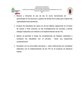 UNIVERSIDAD DE PAMPLONA
                                      COMPUTADORES PARA EDUCAR
               ESTRATEGIA DE FORMACIÓN Y ACCESO PARA LA APROPIACIÓN PEDAGÓGICA DE LAS TIC
                                     PROYECTO PEDAGÓGICO CON TIC
                                                 2012


 Motivar y fomentar el uso de las tic como herramienta de
   aprendizaje en los alumnos y padres de familia de la sede para mejorar las
   capacidades lecto-escritoras.

 Evaluar los resultados de cada uno de los talleres registrando en el diario
   de campo y mirar avances, en las investigaciones de consulta y demás
   trabajos realizados con relación a la implementación de las TIC.

 Aplicar el post-test a través de recopilaciones de trabajos realizados y
   comparar los resultados con el pre-test,                                hacer sus respectivas
   comparaciones

 Socializar con la comunidad educativa y otras instituciones los resultados
   obtenidos con la implementación de las TIC en el proyecto de literatura
   infantil.
 
