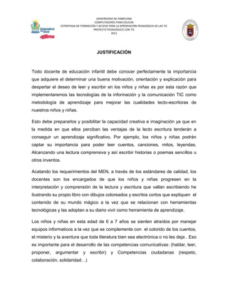 UNIVERSIDAD DE PAMPLONA
                                      COMPUTADORES PARA EDUCAR
               ESTRATEGIA DE FORMACIÓN Y ACCESO PARA LA APROPIACIÓN PEDAGÓGICA DE LAS TIC
                                     PROYECTO PEDAGÓGICO CON TIC
                                                 2012




                                        JUSTIFICACIÓN



Todo docente de educación infantil debe conocer perfectamente la importancia
que adquiere el determinar una buena motivación, orientación y explicación para
despertar el deseo de leer y escribir en los niños y niñas es por esta razón que
implementaremos las tecnologías de la información y la comunicación TIC como
metodología de aprendizaje para mejorar las cualidades lecto-escritoras de
nuestros niños y niñas.

Esto debe prepararlos y posibilitar la capacidad creativa e imaginación ya que en
la medida en que ellos perciban las ventajas de la lecto escritura tenderán a
conseguir un aprendizaje significativo. Por ejemplo, los niños y niñas podrán
captar su importancia para poder leer cuentos, canciones, mitos, leyendas.
Alcanzando una lectura comprensiva y así escribir historias o poemas sencillos u
otros inventos.

Acatando los requerimientos del MEN, a través de los estándares de calidad, los
docentes son los encargados de que los niños y niñas progresen en la
interpretación y comprensión de la lectura y escritura que vallan escribiendo he
ilustrando su propio libro con dibujos coloreados y escritos cortos que expliquen el
contenido de su mundo mágico a la vez que se relacionan con herramientas
tecnológicas y las adoptan a su diario vivir como herramienta de aprendizaje.

Los niños y niñas en esta edad de 6 a 7 años se sienten atraídos por manejar
equipos informaticos a la vez que se complemente con el colorido de los cuentos,
el misterio y la aventura que toda literatura bien sea electrónica o no les deja . Eso
es importante para el desarrollo de las competencias comunicativas: (hablar, leer,
proponer,   argumentar        y    escribir)     y    Competencias           ciudadanas     (respeto,
colaboración, solidaridad…)
 