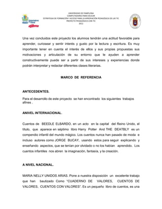 UNIVERSIDAD DE PAMPLONA
                                      COMPUTADORES PARA EDUCAR
               ESTRATEGIA DE FORMACIÓN Y ACCESO PARA LA APROPIACIÓN PEDAGÓGICA DE LAS TIC
                                     PROYECTO PEDAGÓGICO CON TIC
                                                 2012




Una vez concluidos este proyecto los alumnos tendrán una actitud favorable para
aprender, curiosear y sentir interés y gusto por la lectura y escritura. Es muy
importante tener en cuenta el interés de ellos y sus propias propuestas sus
motivaciones y articulación de su entorno que le ayuden a aprender
constructivamente puede ser a partir de sus intereses y experiencias donde
podrán interpretar y redactar diferentes clases literarias.


                                MARCO DE REFERENCIA



ANTECEDENTES.

Para el desarrollo de este proyecto se han encontrado los siguientes trabajos
afines .


ANIVEL INTERNACIONAL.


Cuentos de BEEDLE ELBARDO, en un acto en la capital del Reino Unido, el
título, que aparece en séptimo libro Harry Potter And THE DEATBLY es un
compendio infantil del mundo mágico. Los cuentos nunca han pasado de moda e
incluso autores como JORGE BUCAY, usando estos para seguir explicando y
enseñando aspectos, que se tenían por olvidado o no los habían aprendido. Los
cuentos infantiles nos abren la imaginación, fantasía, y la creación.



A NIVEL NACIONAL.


MARIA NELLY UNIDOS ARIAS. Pone a nuestra disposición un excelente trabajo
que han     bautizado Como “CUADERNO DE                            VALORES,            CUENTOS DE
VALORES, CUENTOS CON VALORES”. Es un pequeño libro de cuentos, es una
 