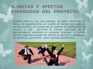 9.-METAS Y EFECTOS
ESPERADOS DEL PROYECTO
Nuestra meta es ser una empresa de taller reconocida en
Tacna, de capacitaciones en cuanto al manejo adecuado de
los documentos, la creación de un sistema de clasificación de
archivo lo cual
permitirá el manejo adecuado de la
documentación existente en cualquier empresa o trabajo
laboral, logrando acogida del público en general y asistentas
de gerencias, generando altos ingresos económicos.

 
