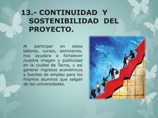 13.- CONTINUIDAD Y
SOSTENIBILIDAD DEL
PROYECTO.
Al
participar
en
estos
talleres, cursos, seminarios,
nos ayudara a fortalecer
nuestra imagen y publicidad
en la ciudad de Tacna, y así
generar ingresos económicos
y fuentes de empleo para los
mismos alumnos que salgan
de las universidades.

 