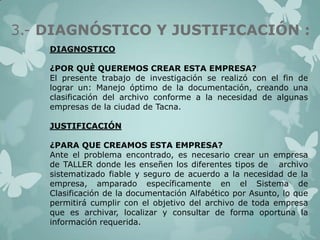 3.- DIAGNÓSTICO Y JUSTIFICACIÓN :
DIAGNOSTICO
¿POR QUÈ QUEREMOS CREAR ESTA EMPRESA?
El presente trabajo de investigación se realizó con el fin de
lograr un: Manejo óptimo de la documentación, creando una
clasificación del archivo conforme a la necesidad de algunas
empresas de la ciudad de Tacna.
JUSTIFICACIÓN
¿PARA QUE CREAMOS ESTA EMPRESA?
Ante el problema encontrado, es necesario crear un empresa
de TALLER donde les enseñen los diferentes tipos de archivo
sistematizado fiable y seguro de acuerdo a la necesidad de la
empresa, amparado específicamente en el Sistema de
Clasificación de la documentación Alfabético por Asunto, lo que
permitirá cumplir con el objetivo del archivo de toda empresa
que es archivar, localizar y consultar de forma oportuna la
información requerida.

 