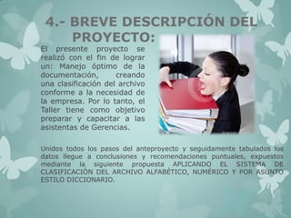 4.- BREVE DESCRIPCIÓN DEL
PROYECTO:

El presente proyecto se
realizó con el fin de lograr
un: Manejo óptimo de la
documentación,
creando
una clasificación del archivo
conforme a la necesidad de
la empresa. Por lo tanto, el
Taller tiene como objetivo
preparar y capacitar a las
asistentas de Gerencias.

Unidos todos los pasos del anteproyecto y seguidamente tabulados los
datos llegue a conclusiones y recomendaciones puntuales, expuestos
mediante la siguiente propuesta APLICANDO EL SISTEMA DE
CLASIFICACIÓN DEL ARCHIVO ALFABÉTICO, NUMÉRICO Y POR ASUNTO
ESTILO DICCIONARIO.

 